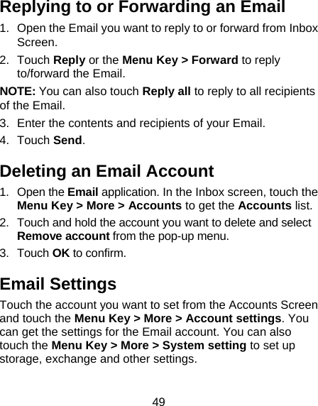 49 Replying to or Forwarding an Email 1.  Open the Email you want to reply to or forward from Inbox Screen. 2. Touch Reply or the Menu Key &gt; Forward to reply to/forward the Email. NOTE: You can also touch Reply all to reply to all recipients of the Email. 3.  Enter the contents and recipients of your Email. 4. Touch Send. Deleting an Email Account 1. Open the Email application. In the Inbox screen, touch the Menu Key &gt; More &gt; Accounts to get the Accounts list. 2.  Touch and hold the account you want to delete and select Remove account from the pop-up menu. 3. Touch OK to confirm. Email Settings Touch the account you want to set from the Accounts Screen and touch the Menu Key &gt; More &gt; Account settings. You can get the settings for the Email account. You can also touch the Menu Key &gt; More &gt; System setting to set up storage, exchange and other settings.   