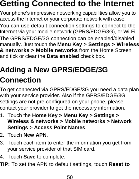 50 Getting Connected to the Internet Your phone’s impressive networking capabilities allow you to access the Internet or your corporate network with ease. You can use default connection settings to connect to the Internet via your mobile network (GPRS/EDGE/3G), or Wi-Fi. The GPRS/EDGE/3G connection can be enabled/disabled manually. Just touch the Menu Key &gt; Settings &gt; Wireless &amp; networks &gt; Mobile networks from the Home Screen and tick or clear the Data enabled check box. Adding a New GPRS/EDGE/3G Connection To get connected via GPRS/EDGE/3G you need a data plan with your service provider. Also if the GPRS/EDGE/3G settings are not pre-configured on your phone, please contact your provider to get the necessary information. 1. Touch the Home Key &gt; Menu Key &gt; Settings &gt; Wireless &amp; networks &gt; Mobile networks &gt; Network Settings &gt; Access Point Names. 2. Touch New APN. 3.  Touch each item to enter the information you get from your service provider of that SIM card.   4. Touch Save to complete. TIP: To set the APN to default settings, touch Reset to 