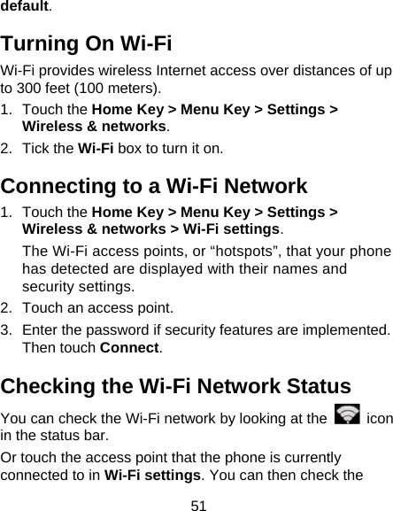 51 default. Turning On Wi-Fi Wi-Fi provides wireless Internet access over distances of up to 300 feet (100 meters). 1. Touch the Home Key &gt; Menu Key &gt; Settings &gt; Wireless &amp; networks. 2. Tick the Wi-Fi box to turn it on. Connecting to a Wi-Fi Network 1. Touch the Home Key &gt; Menu Key &gt; Settings &gt; Wireless &amp; networks &gt; Wi-Fi settings. The Wi-Fi access points, or “hotspots”, that your phone has detected are displayed with their names and security settings. 2.  Touch an access point. 3.  Enter the password if security features are implemented. Then touch Connect. Checking the Wi-Fi Network Status You can check the Wi-Fi network by looking at the   icon in the status bar. Or touch the access point that the phone is currently connected to in Wi-Fi settings. You can then check the 