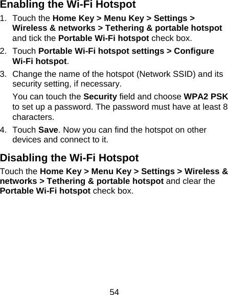 54 Enabling the Wi-Fi Hotspot 1. Touch the Home Key &gt; Menu Key &gt; Settings &gt; Wireless &amp; networks &gt; Tethering &amp; portable hotspot and tick the Portable Wi-Fi hotspot check box. 2. Touch Portable Wi-Fi hotspot settings &gt; Configure Wi-Fi hotspot. 3.  Change the name of the hotspot (Network SSID) and its security setting, if necessary. You can touch the Security field and choose WPA2 PSK to set up a password. The password must have at least 8 characters. 4. Touch Save. Now you can find the hotspot on other devices and connect to it. Disabling the Wi-Fi Hotspot Touch the Home Key &gt; Menu Key &gt; Settings &gt; Wireless &amp; networks &gt; Tethering &amp; portable hotspot and clear the Portable Wi-Fi hotspot check box.  