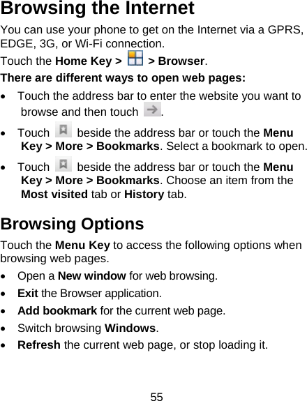 55 Browsing the Internet You can use your phone to get on the Internet via a GPRS, EDGE, 3G, or Wi-Fi connection.   Touch the Home Key &gt;   &gt; Browser. There are different ways to open web pages: •  Touch the address bar to enter the website you want to browse and then touch  . • Touch    beside the address bar or touch the Menu Key &gt; More &gt; Bookmarks. Select a bookmark to open. • Touch    beside the address bar or touch the Menu Key &gt; More &gt; Bookmarks. Choose an item from the Most visited tab or History tab. Browsing Options Touch the Menu Key to access the following options when browsing web pages. • Open a New window for web browsing. • Exit the Browser application. • Add bookmark for the current web page. • Switch browsing Windows. • Refresh the current web page, or stop loading it.  