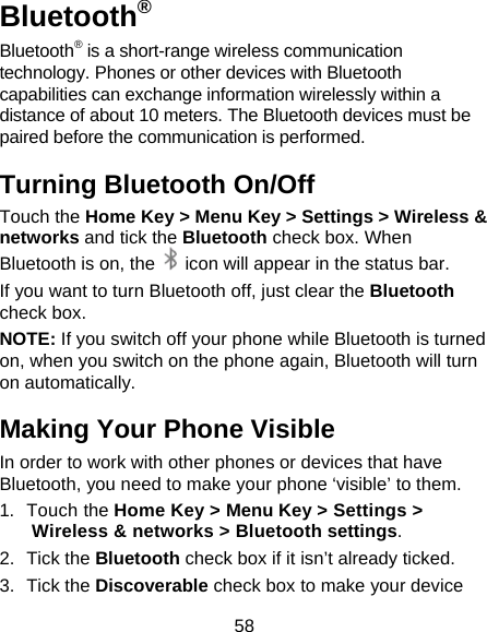 58 Bluetooth® Bluetooth® is a short-range wireless communication technology. Phones or other devices with Bluetooth capabilities can exchange information wirelessly within a distance of about 10 meters. The Bluetooth devices must be paired before the communication is performed. Turning Bluetooth On/Off Touch the Home Key &gt; Menu Key &gt; Settings &gt; Wireless &amp; networks and tick the Bluetooth check box. When Bluetooth is on, the    icon will appear in the status bar.   If you want to turn Bluetooth off, just clear the Bluetooth check box. NOTE: If you switch off your phone while Bluetooth is turned on, when you switch on the phone again, Bluetooth will turn on automatically. Making Your Phone Visible In order to work with other phones or devices that have Bluetooth, you need to make your phone ‘visible’ to them. 1. Touch the Home Key &gt; Menu Key &gt; Settings &gt; Wireless &amp; networks &gt; Bluetooth settings. 2. Tick the Bluetooth check box if it isn’t already ticked. 3. Tick the Discoverable check box to make your device 