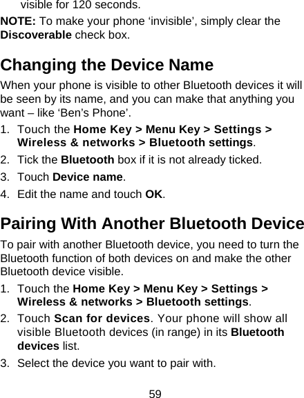 59 visible for 120 seconds. NOTE: To make your phone ‘invisible’, simply clear the Discoverable check box. Changing the Device Name When your phone is visible to other Bluetooth devices it will be seen by its name, and you can make that anything you want – like ‘Ben’s Phone’. 1. Touch the Home Key &gt; Menu Key &gt; Settings &gt; Wireless &amp; networks &gt; Bluetooth settings. 2. Tick the Bluetooth box if it is not already ticked. 3. Touch Device name. 4.  Edit the name and touch OK. Pairing With Another Bluetooth Device To pair with another Bluetooth device, you need to turn the Bluetooth function of both devices on and make the other Bluetooth device visible. 1. Touch the Home Key &gt; Menu Key &gt; Settings &gt; Wireless &amp; networks &gt; Bluetooth settings. 2. Touch Scan for devices. Your phone will show all visible Bluetooth devices (in range) in its Bluetooth devices list. 3.  Select the device you want to pair with. 