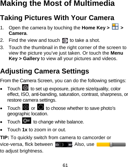 61 Making the Most of Multimedia Taking Pictures With Your Camera 1.  Open the camera by touching the Home Key &gt;   &gt; Camera. 2.  Find the view and touch    to take a shot.   3.  Touch the thumbnail in the right corner of the screen to view the picture you’ve just taken. Or touch the Menu Key &gt; Gallery to view all your pictures and videos. Adjusting Camera Settings From the Camera Screen, you can do the following settings: • Touch    to set up exposure, picture size/quality, color effect, ISO, anti-banding, saturation, contrast, sharpness, or restore camera settings. • Touch   or    to choose whether to save photo’s geographic location. • Touch    to change white balance. • Touch 1x to zoom in or out. TIP: To quickly switch from camera to camcorder or vice-versa, flick between  . Also, use   to adjust brightness. 