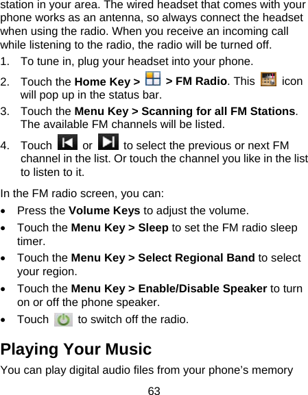 63 station in your area. The wired headset that comes with your phone works as an antenna, so always connect the headset when using the radio. When you receive an incoming call while listening to the radio, the radio will be turned off. 1.  To tune in, plug your headset into your phone. 2. Touch the Home Key &gt;    &gt; FM Radio. This   icon will pop up in the status bar. 3. Touch the Menu Key &gt; Scanning for all FM Stations. The available FM channels will be listed. 4. Touch   or    to select the previous or next FM channel in the list. Or touch the channel you like in the list to listen to it. In the FM radio screen, you can: • Press the Volume Keys to adjust the volume. • Touch the Menu Key &gt; Sleep to set the FM radio sleep timer. • Touch the Menu Key &gt; Select Regional Band to select your region. • Touch the Menu Key &gt; Enable/Disable Speaker to turn on or off the phone speaker. • Touch    to switch off the radio. Playing Your Music You can play digital audio files from your phone’s memory 