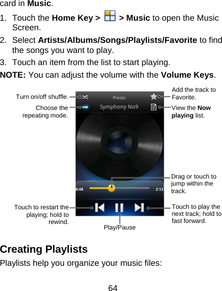 64 card in Music. 1. Touch the Home Key &gt;   &gt; Music to open the Music Screen. 2. Select Artists/Albums/Songs/Playlists/Favorite to find the songs you want to play. 3.  Touch an item from the list to start playing. NOTE: You can adjust the volume with the Volume Keys.         Creating Playlists Playlists help you organize your music files: View the Now playing list. Turn on/off shuffle.Choose the repeating mode.Touch to play the next track; hold to fast forward. Play/Pause Drag or touch to jump within the track. Touch to restart the playing; hold to rewind.Add the track to Favorite. 