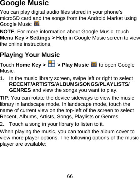 66 Google Music You can play digital audio files stored in your phone’s microSD card and the songs from the Android Market using Google Music  . NOTE: For more information about Google Music, touch Menu Key &gt; Settings &gt; Help in Google Music screen to view the online instructions. Playing Your Music Touch Home Key &gt;    &gt; Play Music    to open Google Music. 1.  In the music library screen, swipe left or right to select RECENT/ARTISTS/ALBUMS/SONGS/PLAYLISTS/ GENRES and view the songs you want to play. TIP: You can rotate the device sideways to view the music library in landscape mode. In landscape mode, touch the name of current view on the top-left of the screen to select Recent, Albums, Artists, Songs, Playlists or Genres. 2.  Touch a song in your library to listen to it. When playing the music, you can touch the album cover to view more player options. The following options of the music player are available: 