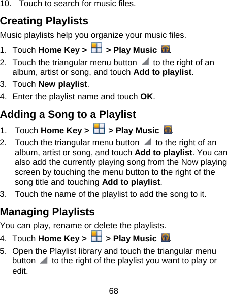 68 10.  Touch to search for music files. Creating Playlists Music playlists help you organize your music files. 1. Touch Home Key &gt;    &gt; Play Music  . 2.  Touch the triangular menu button    to the right of an album, artist or song, and touch Add to playlist. 3. Touch New playlist. 4.  Enter the playlist name and touch OK. Adding a Song to a Playlist 1. Touch Home Key &gt;    &gt; Play Music  . 2.  Touch the triangular menu button    to the right of an album, artist or song, and touch Add to playlist. You can also add the currently playing song from the Now playing screen by touching the menu button to the right of the song title and touching Add to playlist. 3.  Touch the name of the playlist to add the song to it. Managing Playlists You can play, rename or delete the playlists. 4. Touch Home Key &gt;    &gt; Play Music  . 5.  Open the Playlist library and touch the triangular menu button    to the right of the playlist you want to play or edit. 