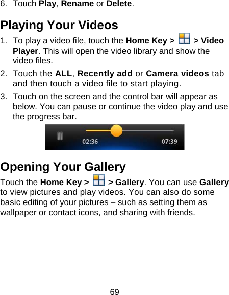 69 6. Touch Play, Rename or Delete. Playing Your Videos 1.  To play a video file, touch the Home Key &gt;   &gt; Video Player. This will open the video library and show the video files. 2. Touch the ALL, Recently add or Camera videos tab and then touch a video file to start playing.   3.  Touch on the screen and the control bar will appear as below. You can pause or continue the video play and use the progress bar.  Opening Your Gallery Touch the Home Key &gt;   &gt; Gallery. You can use Gallery to view pictures and play videos. You can also do some basic editing of your pictures – such as setting them as wallpaper or contact icons, and sharing with friends.      