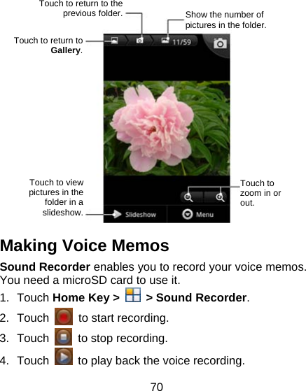 70                Making Voice Memos Sound Recorder enables you to record your voice memos. You need a microSD card to use it. 1. Touch Home Key &gt;    &gt; Sound Recorder. 2. Touch    to start recording. 3. Touch    to stop recording. 4. Touch    to play back the voice recording. Touch to return to the previous folder.  Show the number of pictures in the folder. Touch to return to Gallery. Touch to zoom in or out. Touch to view pictures in the folder in a slideshow. 