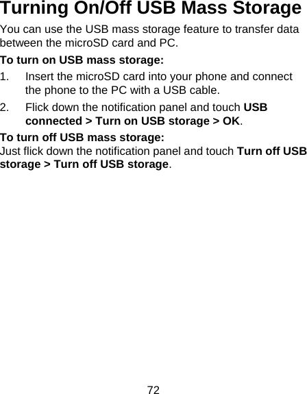 72 Turning On/Off USB Mass Storage You can use the USB mass storage feature to transfer data between the microSD card and PC. To turn on USB mass storage: 1.  Insert the microSD card into your phone and connect the phone to the PC with a USB cable. 2.  Flick down the notification panel and touch USB connected &gt; Turn on USB storage &gt; OK. To turn off USB mass storage: Just flick down the notification panel and touch Turn off USB storage &gt; Turn off USB storage. 