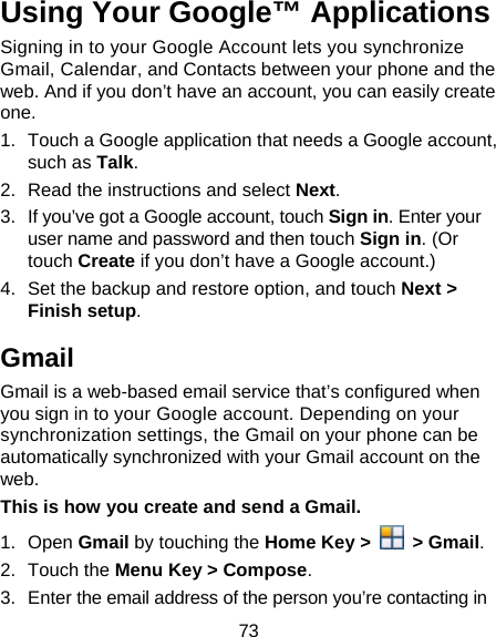 73 Using Your Google™ Applications Signing in to your Google Account lets you synchronize Gmail, Calendar, and Contacts between your phone and the web. And if you don’t have an account, you can easily create one. 1.  Touch a Google application that needs a Google account, such as Talk. 2.  Read the instructions and select Next. 3.  If you’ve got a Google account, touch Sign in. Enter your user name and password and then touch Sign in. (Or touch Create if you don’t have a Google account.) 4.  Set the backup and restore option, and touch Next &gt; Finish setup. Gmail Gmail is a web-based email service that’s configured when you sign in to your Google account. Depending on your synchronization settings, the Gmail on your phone can be automatically synchronized with your Gmail account on the web. This is how you create and send a Gmail. 1. Open Gmail by touching the Home Key &gt;   &gt; Gmail. 2. Touch the Menu Key &gt; Compose. 3.  Enter the email address of the person you’re contacting in 
