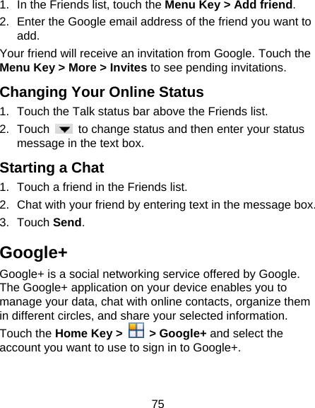 75 1.  In the Friends list, touch the Menu Key &gt; Add friend. 2.  Enter the Google email address of the friend you want to add. Your friend will receive an invitation from Google. Touch the Menu Key &gt; More &gt; Invites to see pending invitations. Changing Your Online Status 1.  Touch the Talk status bar above the Friends list. 2. Touch    to change status and then enter your status message in the text box. Starting a Chat 1.  Touch a friend in the Friends list. 2.  Chat with your friend by entering text in the message box. 3. Touch Send. Google+ Google+ is a social networking service offered by Google. The Google+ application on your device enables you to manage your data, chat with online contacts, organize them in different circles, and share your selected information. Touch the Home Key &gt;   &gt; Google+ and select the account you want to use to sign in to Google+. 