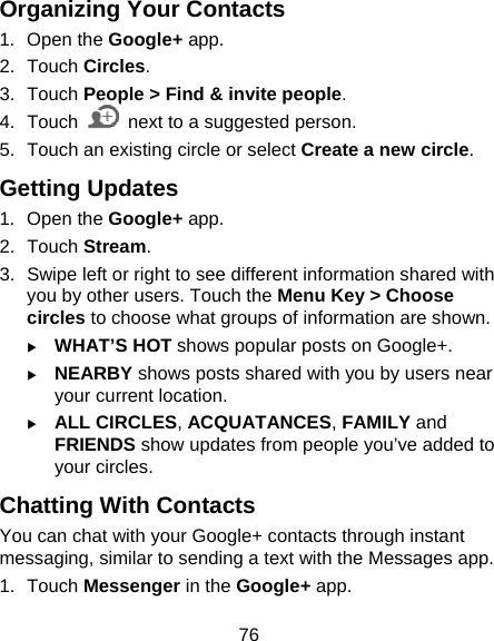 76 Organizing Your Contacts 1. Open the Google+ app. 2. Touch Circles. 3. Touch People &gt; Find &amp; invite people. 4. Touch    next to a suggested person. 5.  Touch an existing circle or select Create a new circle. Getting Updates 1. Open the Google+ app. 2. Touch Stream. 3.  Swipe left or right to see different information shared with you by other users. Touch the Menu Key &gt; Choose circles to choose what groups of information are shown. X WHAT’S HOT shows popular posts on Google+. X NEARBY shows posts shared with you by users near your current location. X ALL CIRCLES, ACQUATANCES, FAMILY and FRIENDS show updates from people you’ve added to your circles. Chatting With Contacts You can chat with your Google+ contacts through instant messaging, similar to sending a text with the Messages app. 1. Touch Messenger in the Google+ app. 