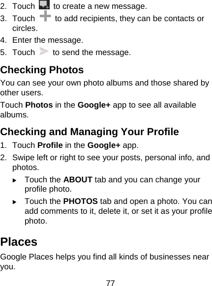 77 2. Touch    to create a new message. 3. Touch    to add recipients, they can be contacts or circles. 4.  Enter the message. 5. Touch    to send the message. Checking Photos You can see your own photo albums and those shared by other users. Touch Photos in the Google+ app to see all available albums. Checking and Managing Your Profile 1. Touch Profile in the Google+ app. 2.  Swipe left or right to see your posts, personal info, and photos. X Touch the ABOUT tab and you can change your profile photo. X Touch the PHOTOS tab and open a photo. You can add comments to it, delete it, or set it as your profile photo. Places Google Places helps you find all kinds of businesses near you. 