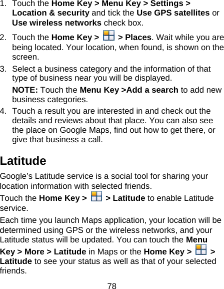78 1. Touch the Home Key &gt; Menu Key &gt; Settings &gt; Location &amp; security and tick the Use GPS satellites or Use wireless networks check box. 2. Touch the Home Key &gt;   &gt; Places. Wait while you are being located. Your location, when found, is shown on the screen. 3.  Select a business category and the information of that type of business near you will be displayed. NOTE: Touch the Menu Key &gt;Add a search to add new business categories. 4.  Touch a result you are interested in and check out the details and reviews about that place. You can also see the place on Google Maps, find out how to get there, or give that business a call. Latitude Google’s Latitude service is a social tool for sharing your location information with selected friends.   Touch the Home Key &gt;  &gt; Latitude to enable Latitude service. Each time you launch Maps application, your location will be determined using GPS or the wireless networks, and your Latitude status will be updated. You can touch the Menu Key &gt; More &gt; Latitude in Maps or the Home Key &gt;   &gt; Latitude to see your status as well as that of your selected friends. 