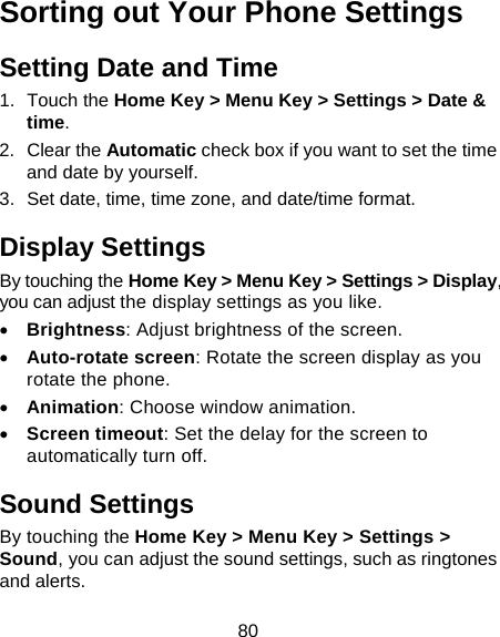 80 Sorting out Your Phone Settings Setting Date and Time 1. Touch the Home Key &gt; Menu Key &gt; Settings &gt; Date &amp; time. 2. Clear the Automatic check box if you want to set the time and date by yourself. 3.  Set date, time, time zone, and date/time format. Display Settings By touching the Home Key &gt; Menu Key &gt; Settings &gt; Display, you can adjust the display settings as you like. • Brightness: Adjust brightness of the screen. • Auto-rotate screen: Rotate the screen display as you rotate the phone. • Animation: Choose window animation. • Screen timeout: Set the delay for the screen to automatically turn off. Sound Settings By touching the Home Key &gt; Menu Key &gt; Settings &gt; Sound, you can adjust the sound settings, such as ringtones and alerts. 