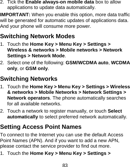 83 2. Tick the Enable always-on mobile data box to allow applications to update data automatically. IMPORTANT: When you enable this option, more data traffic will be generated for automatic updates of applications data. And your phone will consume more power. Switching Network Modes 1. Touch the Home Key &gt; Menu Key &gt; Settings &gt; Wireless &amp; networks &gt; Mobile networks &gt; Network Settings &gt; Network Mode. 2.  Select one of the following: GSM/WCDMA auto, WCDMA only, or GSM only. Switching Networks 1. Touch the Home Key &gt; Menu Key &gt; Settings &gt; Wireless &amp; networks &gt; Mobile Networks &gt; Network Settings &gt; Network operators. The phone automatically searches for all available networks. 2.  Touch a network to register manually, or touch Select automatically to select preferred network automatically. Setting Access Point Names To connect to the Internet you can use the default Access Point Names (APN). And if you want to add a new APN, please contact the service provider to find out more. 1. Touch the Home Key &gt; Menu Key &gt; Settings &gt; 