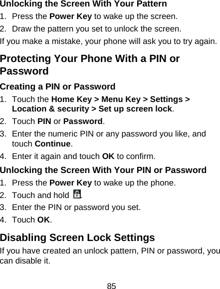 85 Unlocking the Screen With Your Pattern 1. Press the Power Key to wake up the screen. 2.  Draw the pattern you set to unlock the screen. If you make a mistake, your phone will ask you to try again. Protecting Your Phone With a PIN or Password Creating a PIN or Password 1. Touch the Home Key &gt; Menu Key &gt; Settings &gt; Location &amp; security &gt; Set up screen lock. 2. Touch PIN or Password. 3.  Enter the numeric PIN or any password you like, and touch Continue. 4.  Enter it again and touch OK to confirm. Unlocking the Screen With Your PIN or Password 1. Press the Power Key to wake up the phone. 2.  Touch and hold . 3.  Enter the PIN or password you set. 4. Touch OK. Disabling Screen Lock Settings If you have created an unlock pattern, PIN or password, you can disable it. 