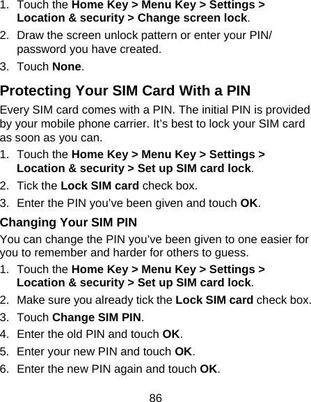 86 1. Touch the Home Key &gt; Menu Key &gt; Settings &gt; Location &amp; security &gt; Change screen lock. 2.  Draw the screen unlock pattern or enter your PIN/ password you have created. 3. Touch None. Protecting Your SIM Card With a PIN Every SIM card comes with a PIN. The initial PIN is provided by your mobile phone carrier. It’s best to lock your SIM card as soon as you can. 1. Touch the Home Key &gt; Menu Key &gt; Settings &gt; Location &amp; security &gt; Set up SIM card lock. 2. Tick the Lock SIM card check box. 3.  Enter the PIN you’ve been given and touch OK. Changing Your SIM PIN You can change the PIN you’ve been given to one easier for you to remember and harder for others to guess. 1. Touch the Home Key &gt; Menu Key &gt; Settings &gt; Location &amp; security &gt; Set up SIM card lock. 2.  Make sure you already tick the Lock SIM card check box. 3. Touch Change SIM PIN. 4.  Enter the old PIN and touch OK. 5.  Enter your new PIN and touch OK. 6.  Enter the new PIN again and touch OK. 