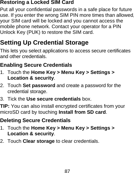 87 Restoring a Locked SIM Card Put all your confidential passwords in a safe place for future use. If you enter the wrong SIM PIN more times than allowed, your SIM card will be locked and you cannot access the mobile phone network. Contact your operator for a PIN Unlock Key (PUK) to restore the SIM card. Setting Up Credential Storage This lets you select applications to access secure certificates and other credentials. Enabling Secure Credentials 1. Touch the Home Key &gt; Menu Key &gt; Settings &gt; Location &amp; security. 2. Touch Set password and create a password for the credential storage. 3. Tick the Use secure credentials box. TIP: You can also install encrypted certificates from your microSD card by touching Install from SD card. Deleting Secure Credentials 1. Touch the Home Key &gt; Menu Key &gt; Settings &gt; Location &amp; security. 2. Touch Clear storage to clear credentials. 