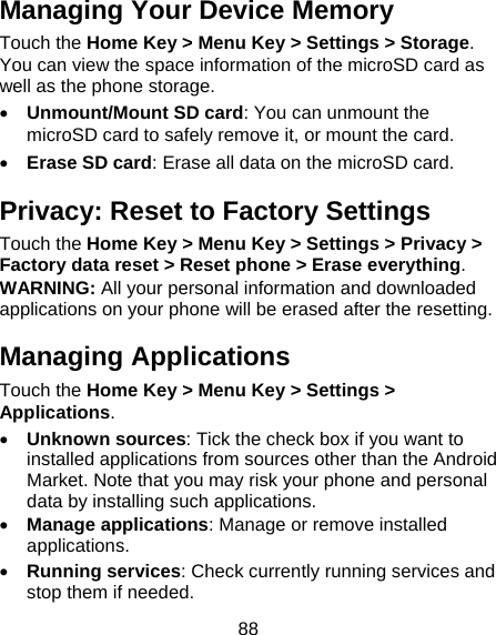 88 Managing Your Device Memory Touch the Home Key &gt; Menu Key &gt; Settings &gt; Storage. You can view the space information of the microSD card as well as the phone storage.   • Unmount/Mount SD card: You can unmount the microSD card to safely remove it, or mount the card. • Erase SD card: Erase all data on the microSD card. Privacy: Reset to Factory Settings Touch the Home Key &gt; Menu Key &gt; Settings &gt; Privacy &gt; Factory data reset &gt; Reset phone &gt; Erase everything. WARNING: All your personal information and downloaded applications on your phone will be erased after the resetting. Managing Applications Touch the Home Key &gt; Menu Key &gt; Settings &gt; Applications. • Unknown sources: Tick the check box if you want to installed applications from sources other than the Android Market. Note that you may risk your phone and personal data by installing such applications. • Manage applications: Manage or remove installed applications. • Running services: Check currently running services and stop them if needed. 