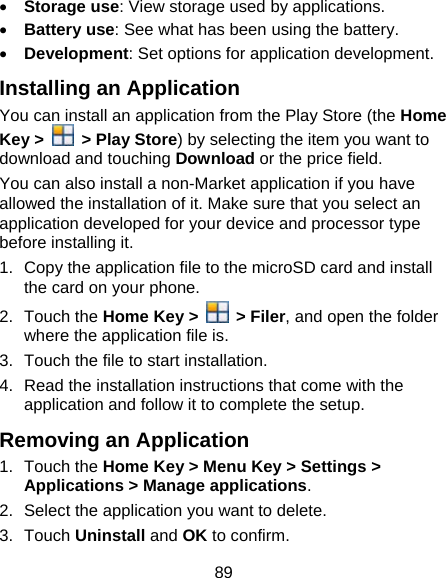 89 • Storage use: View storage used by applications. • Battery use: See what has been using the battery. • Development: Set options for application development. Installing an Application You can install an application from the Play Store (the Home Key &gt;   &gt; Play Store) by selecting the item you want to download and touching Download or the price field. You can also install a non-Market application if you have allowed the installation of it. Make sure that you select an application developed for your device and processor type before installing it. 1.  Copy the application file to the microSD card and install the card on your phone. 2. Touch the Home Key &gt;   &gt; Filer, and open the folder where the application file is. 3.  Touch the file to start installation. 4.  Read the installation instructions that come with the application and follow it to complete the setup. Removing an Application 1. Touch the Home Key &gt; Menu Key &gt; Settings &gt; Applications &gt; Manage applications. 2.  Select the application you want to delete. 3. Touch Uninstall and OK to confirm. 