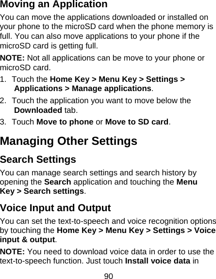 90 Moving an Application You can move the applications downloaded or installed on your phone to the microSD card when the phone memory is full. You can also move applications to your phone if the microSD card is getting full. NOTE: Not all applications can be move to your phone or microSD card. 1. Touch the Home Key &gt; Menu Key &gt; Settings &gt; Applications &gt; Manage applications. 2.  Touch the application you want to move below the Downloaded tab. 3. Touch Move to phone or Move to SD card. Managing Other Settings Search Settings You can manage search settings and search history by opening the Search application and touching the Menu Key &gt; Search settings. Voice Input and Output You can set the text-to-speech and voice recognition options by touching the Home Key &gt; Menu Key &gt; Settings &gt; Voice input &amp; output. NOTE: You need to download voice data in order to use the text-to-speech function. Just touch Install voice data in 