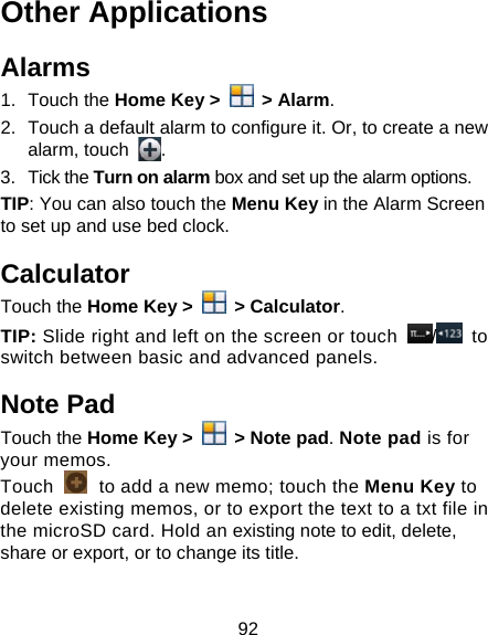 92 Other Applications Alarms 1. Touch the Home Key &gt;   &gt; Alarm. 2.  Touch a default alarm to configure it. Or, to create a new alarm, touch  . 3. Tick the Turn on alarm box and set up the alarm options. TIP: You can also touch the Menu Key in the Alarm Screen to set up and use bed clock. Calculator Touch the Home Key &gt;   &gt; Calculator. TIP: Slide right and left on the screen or touch  / to switch between basic and advanced panels.   Note Pad Touch the Home Key &gt;   &gt; Note pad. Note pad is for your memos. Touch   to add a new memo; touch the Menu Key to delete existing memos, or to export the text to a txt file in the microSD card. Hold an existing note to edit, delete, share or export, or to change its title. 