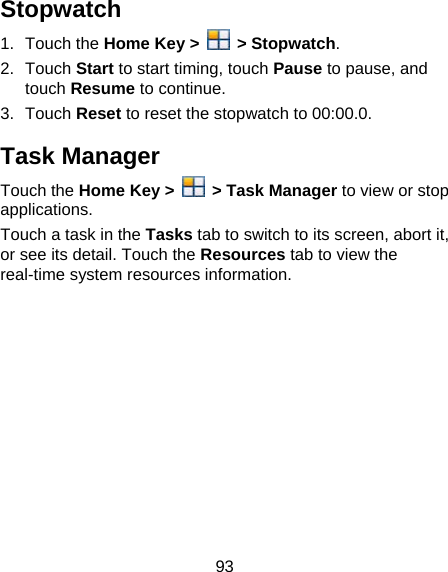 93 Stopwatch 1. Touch the Home Key &gt;   &gt; Stopwatch. 2. Touch Start to start timing, touch Pause to pause, and touch Resume to continue. 3. Touch Reset to reset the stopwatch to 00:00.0. Task Manager Touch the Home Key &gt;   &gt; Task Manager to view or stop applications. Touch a task in the Tasks tab to switch to its screen, abort it, or see its detail. Touch the Resources tab to view the real-time system resources information.  