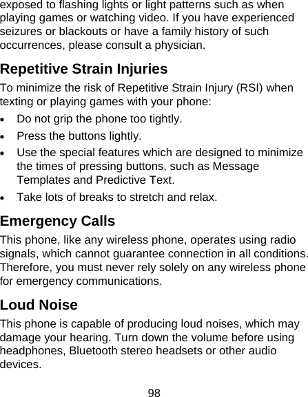 98 exposed to flashing lights or light patterns such as when playing games or watching video. If you have experienced seizures or blackouts or have a family history of such occurrences, please consult a physician. Repetitive Strain Injuries To minimize the risk of Repetitive Strain Injury (RSI) when texting or playing games with your phone: • Do not grip the phone too tightly. • Press the buttons lightly. • Use the special features which are designed to minimize the times of pressing buttons, such as Message Templates and Predictive Text. • Take lots of breaks to stretch and relax. Emergency Calls This phone, like any wireless phone, operates using radio signals, which cannot guarantee connection in all conditions. Therefore, you must never rely solely on any wireless phone for emergency communications. Loud Noise This phone is capable of producing loud noises, which may damage your hearing. Turn down the volume before using headphones, Bluetooth stereo headsets or other audio devices. 