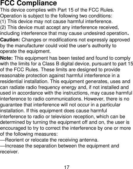 17 FCC Compliance This device complies with Part 15 of the FCC Rules. Operation is subject to the following two conditions:   (1) This device may not cause harmful interference.   (2) This device must accept any interference received, including interference that may cause undesired operation. Caution: Changes or modifications not expressly approved by the manufacturer could void the user‘s authority to operate the equipment. Note: This equipment has been tested and found to comply with the limits for a Class B digital device, pursuant to part 15 of the FCC Rules. These limits are designed to provide reasonable protection against harmful interference in a residential installation. This equipment generates, uses and can radiate radio frequency energy and, if not installed and used in accordance with the instructions, may cause harmful interference to radio communications. However, there is no guarantee that interference will not occur in a particular installation. If this equipment does cause harmful interference to radio or television reception, which can be determined by turning the equipment off and on, the user is encouraged to try to correct the interference by one or more of the following measures: —Reorient or relocate the receiving antenna. —Increase the separation between the equipment and receiver. 