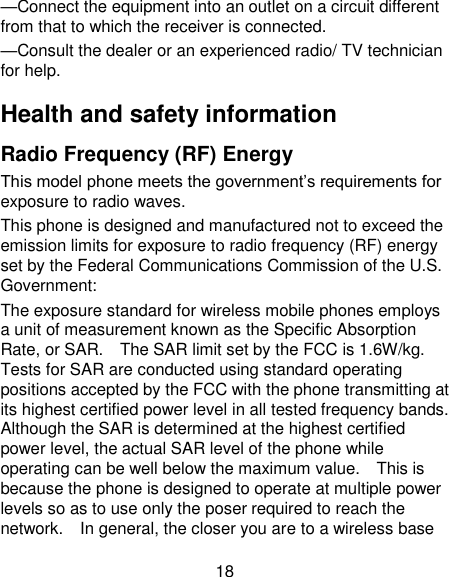 18 —Connect the equipment into an outlet on a circuit different from that to which the receiver is connected. —Consult the dealer or an experienced radio/ TV technician for help. Health and safety information Radio Frequency (RF) Energy This model phone meets the government‘s requirements for exposure to radio waves. This phone is designed and manufactured not to exceed the emission limits for exposure to radio frequency (RF) energy set by the Federal Communications Commission of the U.S. Government: The exposure standard for wireless mobile phones employs a unit of measurement known as the Specific Absorption Rate, or SAR.    The SAR limit set by the FCC is 1.6W/kg. Tests for SAR are conducted using standard operating positions accepted by the FCC with the phone transmitting at its highest certified power level in all tested frequency bands.   Although the SAR is determined at the highest certified power level, the actual SAR level of the phone while operating can be well below the maximum value.    This is because the phone is designed to operate at multiple power levels so as to use only the poser required to reach the network.    In general, the closer you are to a wireless base 