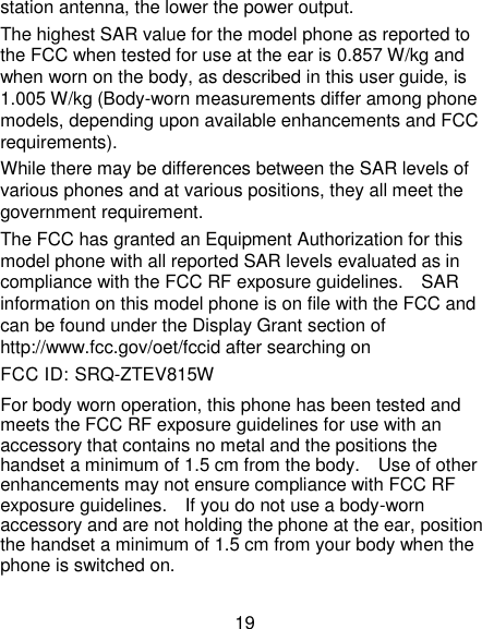 19 station antenna, the lower the power output. The highest SAR value for the model phone as reported to the FCC when tested for use at the ear is 0.857 W/kg and when worn on the body, as described in this user guide, is 1.005 W/kg (Body-worn measurements differ among phone models, depending upon available enhancements and FCC requirements). While there may be differences between the SAR levels of various phones and at various positions, they all meet the government requirement. The FCC has granted an Equipment Authorization for this model phone with all reported SAR levels evaluated as in compliance with the FCC RF exposure guidelines.    SAR information on this model phone is on file with the FCC and can be found under the Display Grant section of http://www.fcc.gov/oet/fccid after searching on   FCC ID: SRQ-ZTEV815W For body worn operation, this phone has been tested and meets the FCC RF exposure guidelines for use with an accessory that contains no metal and the positions the handset a minimum of 1.5 cm from the body.    Use of other enhancements may not ensure compliance with FCC RF exposure guidelines.    If you do not use a body-worn accessory and are not holding the phone at the ear, position the handset a minimum of 1.5 cm from your body when the phone is switched on. 