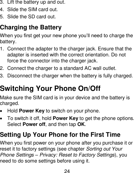 24 3.  Lift the battery up and out. 4.  Slide the SIM card out. 5.  Slide the SD card out. Charging the Battery When you first get your new phone you‘ll need to charge the battery. 1.  Connect the adapter to the charger jack. Ensure that the adapter is inserted with the correct orientation. Do not force the connector into the charger jack. 2.  Connect the charger to a standard AC wall outlet. 3.  Disconnect the charger when the battery is fully charged. Switching Your Phone On/Off   Make sure the SIM card is in your device and the battery is charged.     Hold Power Key to switch on your phone.   To switch it off, hold Power Key to get the phone options. Select Power off, and then tap OK. Setting Up Your Phone for the First Time   When you first power on your phone after you purchase it or reset it to factory settings (see chapter Sorting out Your Phone Settings – Privacy: Reset to Factory Settings), you need to do some settings before using it. 