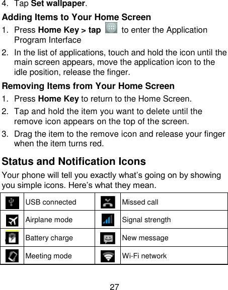 27 4.  Tap Set wallpaper. Adding Items to Your Home Screen 1.  Press Home Key &gt; tap    to enter the Application Program Interface 2.  In the list of applications, touch and hold the icon until the main screen appears, move the application icon to the idle position, release the finger.   Removing Items from Your Home Screen 1.  Press Home Key to return to the Home Screen. 2.  Tap and hold the item you want to delete until the remove icon appears on the top of the screen. 3.  Drag the item to the remove icon and release your finger when the item turns red. Status and Notification Icons Your phone will tell you exactly what‘s going on by showing you simple icons. Here‘s what they mean.  USB connected  Missed call  Airplane mode  Signal strength  Battery charge  New message  Meeting mode  Wi-Fi network 