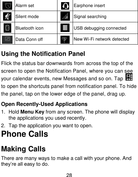 28  Alarm set  Earphone insert  Silent mode  Signal searching  Bluetooth icon  USB debugging connected  Data Conn off  New Wi-Fi network detected  Using the Notification Panel                                               Flick the status bar downwards from across the top of the screen to open the Notification Panel, where you can see your calendar events, new Messages and so on. Tap   to open the shortcuts panel from notification panel. To hide the panel, tap on the lower edge of the panel, drag up.    Open Recently-Used Applications 1.  Hold Menu Key from any screen. The phone will display the applications you used recently. 2.  Tap the application you want to open. Phone Calls Making Calls There are many ways to make a call with your phone. And they‘re all easy to do. 