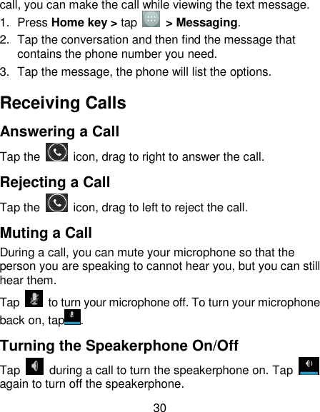30 call, you can make the call while viewing the text message. 1.  Press Home key &gt; tap    &gt; Messaging. 2.  Tap the conversation and then find the message that contains the phone number you need. 3.  Tap the message, the phone will list the options. Receiving Calls Answering a Call Tap the    icon, drag to right to answer the call. Rejecting a Call Tap the    icon, drag to left to reject the call. Muting a Call During a call, you can mute your microphone so that the person you are speaking to cannot hear you, but you can still hear them. Tap    to turn your microphone off. To turn your microphone back on, tap . Turning the Speakerphone On/Off Tap    during a call to turn the speakerphone on. Tap   again to turn off the speakerphone.   