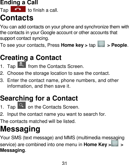 31 Ending a Call Tap    to finish a call.   Contacts You can add contacts on your phone and synchronize them with the contacts in your Google account or other accounts that support contact syncing. To see your contacts, Press Home key &gt; tap    &gt; People.   Creating a Contact 1.  Tap    from the Contacts Screen. 2.  Choose the storage location to save the contact. 3.  Enter the contact name, phone numbers, and other information, and then save it.   Searching for a Contact 1.  Tap    on the Contacts Screen. 2.  Input the contact name you want to search for. The contacts matched will be listed. Messaging Your SMS (text message) and MMS (multimedia messaging service) are combined into one menu in Home Key &gt;  &gt; Messaging. 