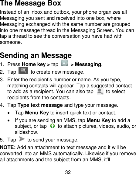 32 The Message Box Instead of an inbox and outbox, your phone organizes all Messaging you sent and received into one box, where Messaging exchanged with the same number are grouped into one message thread in the Messaging Screen. You can tap a thread to see the conversation you have had with someone. Sending an Message 1.  Press Home key &gt; tap  &gt; Messaging. 2.  Tap   to create new message. 3. Enter the recipient‘s number or name. As you type, matching contacts will appear. Tap a suggested contact to add as a recipient. You can also tap          to select recipients from the contacts. 4.  Tap Type text message and type your message.   Tap Menu Key to insert quick text or contact.   If you are sending an MMS, tap Menu Key to add a subject, or tap    to attach pictures, videos, audio, or slideshow. 5.  Tap    to send your message. NOTE: Add an attachment to text message and it will be converted into an MMS automatically. Likewise if you remove all attachments and the subject from an MMS, it‘ll 
