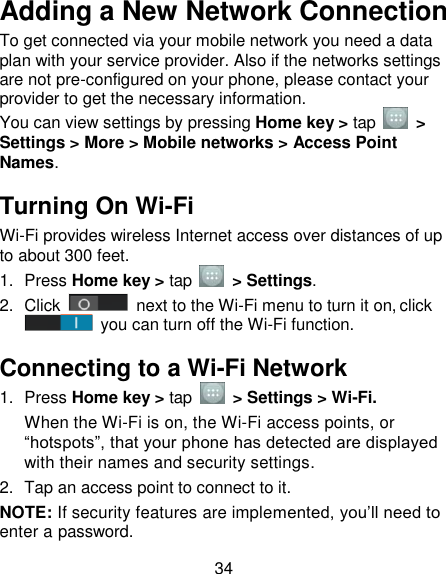 34 Adding a New Network Connection To get connected via your mobile network you need a data plan with your service provider. Also if the networks settings are not pre-configured on your phone, please contact your provider to get the necessary information.   You can view settings by pressing Home key &gt; tap    &gt; Settings &gt; More &gt; Mobile networks &gt; Access Point Names. Turning On Wi-Fi   Wi-Fi provides wireless Internet access over distances of up to about 300 feet. 1.  Press Home key &gt; tap    &gt; Settings. 2.  Click   next to the Wi-Fi menu to turn it on, click  you can turn off the Wi-Fi function. Connecting to a Wi-Fi Network 1.  Press Home key &gt; tap  &gt; Settings &gt; Wi-Fi. When the Wi-Fi is on, the Wi-Fi access points, or ―hotspots‖, that your phone has detected are displayed with their names and security settings. 2.  Tap an access point to connect to it. NOTE: If security features are implemented, you‘ll need to enter a password. 