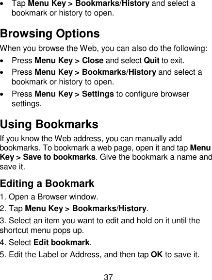 37   Tap Menu Key &gt; Bookmarks/History and select a bookmark or history to open. Browsing Options When you browse the Web, you can also do the following:   Press Menu Key &gt; Close and select Quit to exit.   Press Menu Key &gt; Bookmarks/History and select a bookmark or history to open.   Press Menu Key &gt; Settings to configure browser settings. Using Bookmarks If you know the Web address, you can manually add bookmarks. To bookmark a web page, open it and tap Menu Key &gt; Save to bookmarks. Give the bookmark a name and save it.   Editing a Bookmark 1. Open a Browser window. 2. Tap Menu Key &gt; Bookmarks/History. 3. Select an item you want to edit and hold on it until the shortcut menu pops up. 4. Select Edit bookmark. 5. Edit the Label or Address, and then tap OK to save it. 
