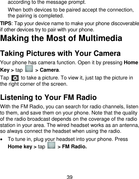 39 according to the message prompt. When both devices to be paired accept the connection, the pairing is completed. TIPS: Tap your device name to make your phone discoverable if other devices try to pair with your phone. Making the Most of Multimedia Taking Pictures with Your Camera Your phone has camera function. Open it by pressing Home Key &gt; tap    &gt; Camera.   Tap    to take a picture. To view it, just tap the picture in the right corner of the screen.   Listening to Your FM Radio With the FM Radio, you can search for radio channels, listen to them, and save them on your phone. Note that the quality of the radio broadcast depends on the coverage of the radio station in your area. The wired headset works as an antenna, so always connect the headset when using the radio.   To tune in, plug your headset into your phone. Press Home key &gt; tap    &gt; FM Radio. 