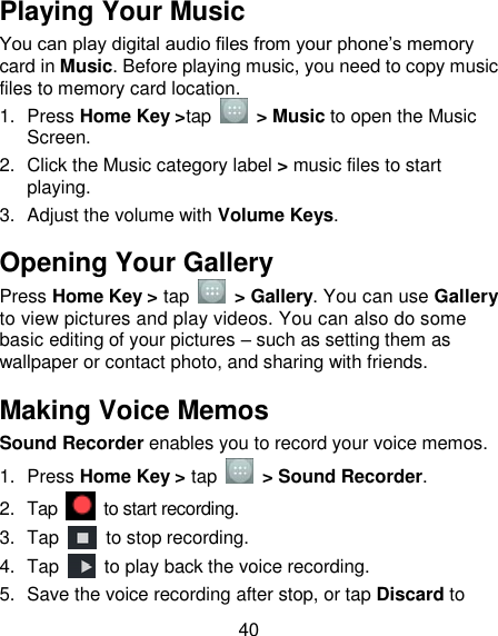 40 Playing Your Music You can play digital audio files from your phone‘s memory card in Music. Before playing music, you need to copy music files to memory card location. 1.  Press Home Key &gt;tap    &gt; Music to open the Music Screen. 2.  Click the Music category label &gt; music files to start playing. 3.  Adjust the volume with Volume Keys. Opening Your Gallery Press Home Key &gt; tap    &gt; Gallery. You can use Gallery to view pictures and play videos. You can also do some basic editing of your pictures – such as setting them as wallpaper or contact photo, and sharing with friends. Making Voice Memos Sound Recorder enables you to record your voice memos.   1.  Press Home Key &gt; tap    &gt; Sound Recorder. 2.  Tap    to start recording. 3.  Tap    to stop recording. 4.  Tap    to play back the voice recording. 5.  Save the voice recording after stop, or tap Discard to 