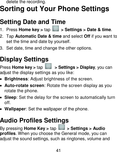 41 delete the recording. Sorting out Your Phone Settings Setting Date and Time 1.  Press Home key &gt; tap    &gt; Settings &gt; Date &amp; time. 2.  Tap Automatic Date &amp; time and select Off if you want to set the time and date by yourself. 3.  Set date, time and change the other options. Display Settings Press Home key &gt; tap   &gt; Settings &gt; Display, you can adjust the display settings as you like:  Brightness: Adjust brightness of the screen.  Auto-rotate screen: Rotate the screen display as you rotate the phone.  Sleep: Set the delay for the screen to automatically turn off.  Wallpaper: Set the wallpaper of the phone. Audio Profiles Settings By pressing Home Key &gt; tap    &gt; Settings &gt; Audio profiles. When you choose the General mode, you can adjust the sound settings, such as ringtones, volume and 
