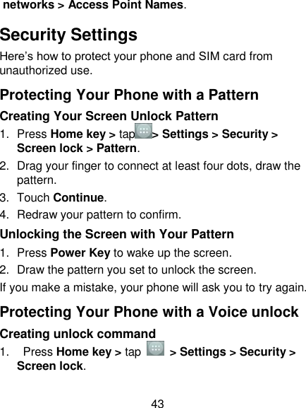 43 networks &gt; Access Point Names. Security Settings Here‘s how to protect your phone and SIM card from unauthorized use.   Protecting Your Phone with a Pattern Creating Your Screen Unlock Pattern 1.  Press Home key &gt; tap &gt; Settings &gt; Security &gt; Screen lock &gt; Pattern. 2.  Drag your finger to connect at least four dots, draw the pattern. 3.  Touch Continue. 4.  Redraw your pattern to confirm. Unlocking the Screen with Your Pattern 1.  Press Power Key to wake up the screen. 2.  Draw the pattern you set to unlock the screen. If you make a mistake, your phone will ask you to try again. Protecting Your Phone with a Voice unlock Creating unlock command 1.    Press Home key &gt; tap    &gt; Settings &gt; Security &gt; Screen lock. 