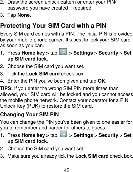45 2.  Draw the screen unlock pattern or enter your PIN/ password you have created if required. 3.  Tap None. Protecting Your SIM Card with a PIN Every SIM card comes with a PIN. The initial PIN is provided by your mobile phone carrier. It‘s best to lock your SIM card as soon as you can. 1.  Press Home key &gt; tap    &gt; Settings &gt; Security &gt; Set up SIM card lock. 2.  Choose the SIM card you want set. 3.  Tick the Lock SIM card check box. 4. Enter the PIN you‘ve been given and tap OK. TIPS: If you enter the wrong SIM PIN more times than allowed, your SIM card will be locked and you cannot access the mobile phone network. Contact your operator for a PIN Unlock Key (PUK) to restore the SIM card. Changing Your SIM PIN You can change the PIN you‘ve been given to one easier for you to remember and harder for others to guess. 1.  Press Home key &gt; tap    &gt; Settings &gt; Security &gt; Set up SIM card lock. 2.  Choose the SIM card you want set. 3.  Make sure you already tick the Lock SIM card check box. 