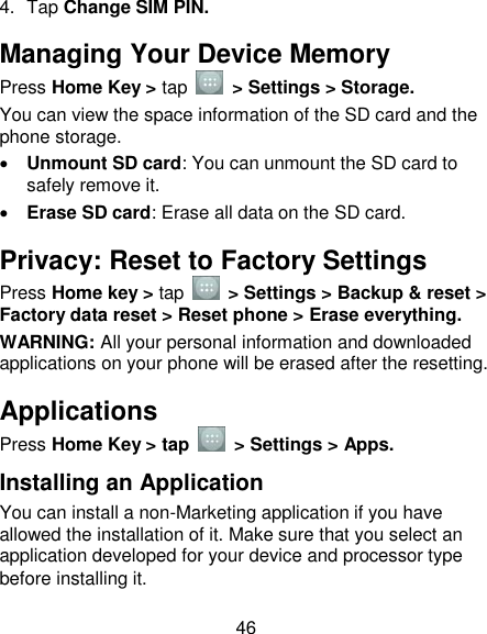 46 4.  Tap Change SIM PIN. Managing Your Device Memory Press Home Key &gt; tap    &gt; Settings &gt; Storage. You can view the space information of the SD card and the phone storage.                                                                  Unmount SD card: You can unmount the SD card to safely remove it.  Erase SD card: Erase all data on the SD card.   Privacy: Reset to Factory Settings Press Home key &gt; tap    &gt; Settings &gt; Backup &amp; reset &gt; Factory data reset &gt; Reset phone &gt; Erase everything. WARNING: All your personal information and downloaded applications on your phone will be erased after the resetting. Applications Press Home Key &gt; tap    &gt; Settings &gt; Apps. Installing an Application You can install a non-Marketing application if you have allowed the installation of it. Make sure that you select an application developed for your device and processor type before installing it. 