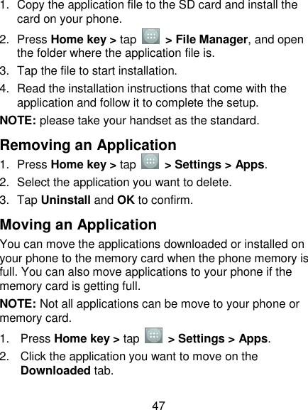 47 1.  Copy the application file to the SD card and install the card on your phone. 2.  Press Home key &gt; tap    &gt; File Manager, and open the folder where the application file is. 3.  Tap the file to start installation. 4.  Read the installation instructions that come with the application and follow it to complete the setup. NOTE: please take your handset as the standard. Removing an Application 1.  Press Home key &gt; tap    &gt; Settings &gt; Apps. 2.  Select the application you want to delete. 3.  Tap Uninstall and OK to confirm. Moving an Application You can move the applications downloaded or installed on your phone to the memory card when the phone memory is full. You can also move applications to your phone if the memory card is getting full. NOTE: Not all applications can be move to your phone or memory card. 1.  Press Home key &gt; tap    &gt; Settings &gt; Apps. 2.  Click the application you want to move on the Downloaded tab. 