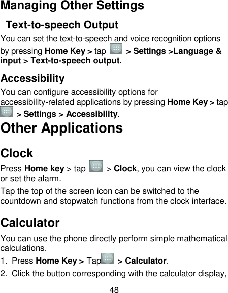 48 Managing Other Settings   Text-to-speech Output You can set the text-to-speech and voice recognition options by pressing Home Key &gt; tap    &gt; Settings &gt;Language &amp; input &gt; Text-to-speech output.   Accessibility You can configure accessibility options for accessibility-related applications by pressing Home Key &gt; tap   &gt; Settings &gt; Accessibility. Other Applications Clock Press Home key &gt; tap    &gt; Clock, you can view the clock or set the alarm. Tap the top of the screen icon can be switched to the countdown and stopwatch functions from the clock interface. Calculator You can use the phone directly perform simple mathematical calculations. 1.  Press Home Key &gt; Tap   &gt; Calculator. 2.  Click the button corresponding with the calculator display, 